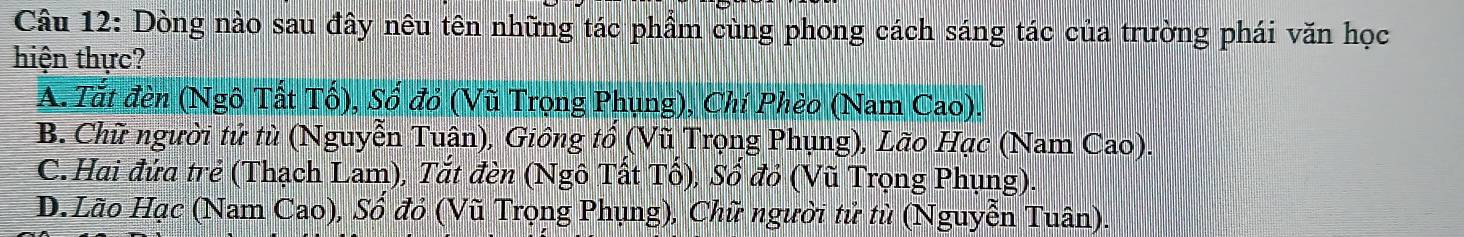 Dòng nào sau đây nêu tên những tác phẩm cùng phong cách sáng tác của trường phái văn học
hiện thực?
A. Tắt đèn (Ngô Tất Tổ), Số đỏ (Vũ Trọng Phụng), Chí Phèo (Nam Cao).
B. Chữ người tử tù (Nguyễn Tuân), Giồng tổ (Vũ Trọng Phụng), Lão Hạc (Nam Cao).
C. Hai đứa trẻ (Thạch Lam), Tắt đèn (Ngô Tất Tổ), Số đỏ (Vũ Trọng Phụng).
D. Lão Hạc (Nam Cao), Số đỏ (Vũ Trọng Phụng), Chữ người tử tù (Nguyễn Tuân)