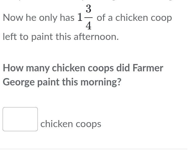 Now he only has 1 3/4  of a chicken coop 
left to paint this afternoon. 
How many chicken coops did Farmer 
George paint this morning? 
□ chicken coops