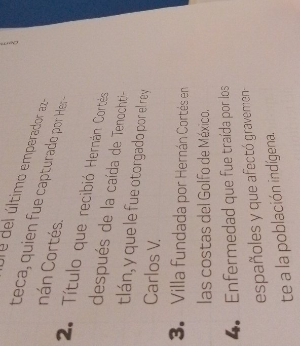 último emperador aza 
teca, quien fue capturado por Her- 
nán Cortés. 
2. Título que recibió Hernán Cortés 
después de la caída de Tenochti- 
tlán, y que le fue otorgado por el rey 
Carlos V. 
3. Villa fundada por Hernán Cortés en 
las costas del Golfo de México. 
4. Enfermedad que fue traída por los 
españoles y que afectó gravemen- 
te a la población indígena.
