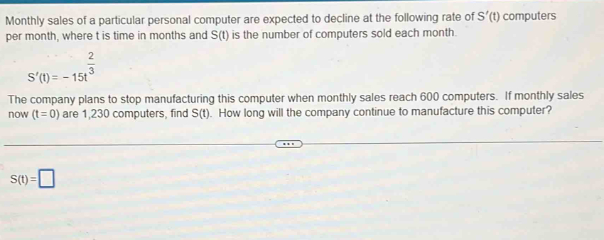 Monthly sales of a particular personal computer are expected to decline at the following rate of S'(t) computers 
per month, where t is time in months and S(t) is the number of computers sold each month.
S'(t)=-15t^(frac 2)3
The company plans to stop manufacturing this computer when monthly sales reach 600 computers. If monthly sales 
now (t=0) are 1,230 computers, find S(t). How long will the company continue to manufacture this computer?
S(t)=□