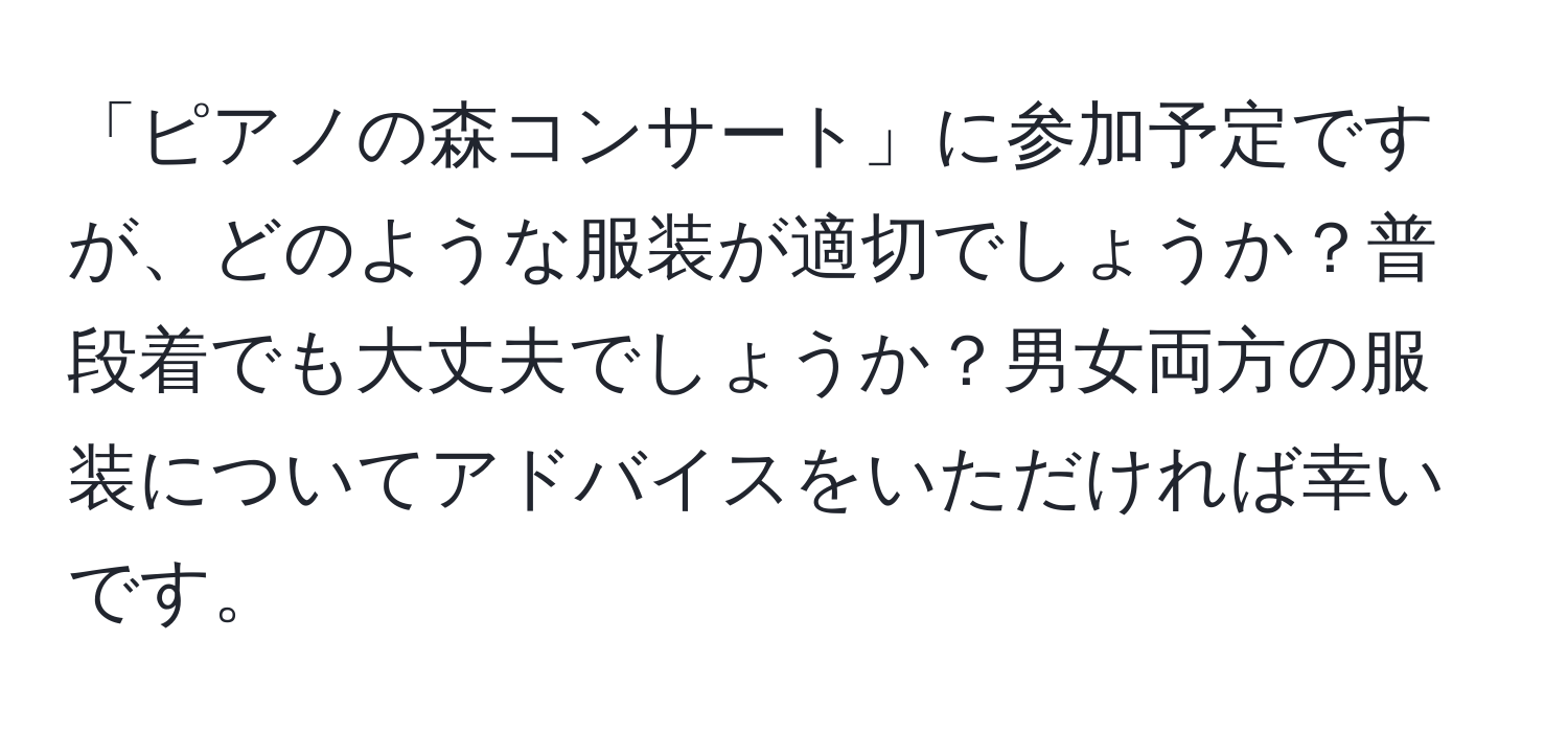 「ピアノの森コンサート」に参加予定ですが、どのような服装が適切でしょうか？普段着でも大丈夫でしょうか？男女両方の服装についてアドバイスをいただければ幸いです。