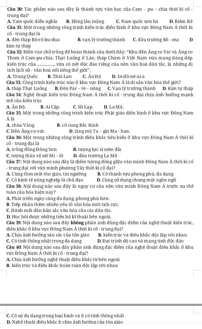 Tác phẩm nào sau đây là thành tựu văn học của Cam - pu - chia thời kì cổ -
trung đại?
A. Tam quốc diễn nghĩa B. Hồng lâu mộng C. Nam quốc sơn hà D. Riêm Kê
Câu 31: Một trong những công trình kiến trúc điển hình ở khu vực Đông Nam Á thời kì
cổ - trung đại là
A. đền tháp Bô-rô-bu-đua B. vạn lý trường thành C. đấu trường Rô - ma D.
kim tự tháp
Câu 32: Điền vào chỗ trống để hoàn thành câu dưới đây: “Khu đền Ăng-co Vát và Ăng-co
Thom ở Cam-pu-chia, Thạt Luống ở Lào, tháp Chàm ở Việt Nam vừa mang dáng dấp
kiến trúc của a ................. vừra có nét độc đáo riêng của nền văn hoá dân tộc, là những di
tích lịch sử - văn hoá nổi tiếng thế giới”.
A. Trung Quốc B. Thái Lan C. Ấn Độ D. In-đô-nê-xi-a
Câu 33. Công trình kiến trúc nào ở khu vực Đông Nam Á là di sản văn hóa thế giới?
A. tháp Thạt Luống B. Đền Pác - tê − nông C. Vạn lý trường thành D. Kim tự tháp
Câu 34: Nghệ thuật kiến trúc Đông Nam Á thời kì cổ - trung đại chịu ảnh hưởng mạnh
mẽ của kiến trúc
A. Ấn Độ. B. Ai Cập. C. Hi Lạp. D. La Mã.
Câu 35: Một trong những công trình kiến trúc Phật giáo điển hình ở khu vực Đông Nam
Á là
A. chùa Vàng B. cố cung Bắc Kinh
C. Đền Ăng-co-vát. D. lăng mộ Ta − giơ Ma - han.
Câu 36: Một trong những công trình điêu khắc tiêu biểu ở khu vực Đông Nam Á thời kì
cổ - trung đại là
A. trống đồng Đông Sơn B. tượng lực sĩ ném đĩa
C. tượng thần vệ nữ Mi - lô D. đấu trường La Mã
Câu 37: Nội dung nào sau đây là điểm tương đồng giữa văn minh Đông Nam Á thời kì cổ
- trung đại với văn minh phương Tây thời kì cổ đại?
A. Cùng theo một tôn giáo, tín ngưỡng B. Có thành tựu phong phú, đa dạng
C. Có kinh tế nông nghiệp là chủ đạo D. Cùng sử dụng chung một ngôn ngữ
Câu 38: Nội dung nào sau đây là nguy cơ của nền văn minh Đông Nam Á trước xu thế
toàn cầu hóa hiện nay?
A. Phát triển ngày càng đa dạng, phong phú hơn.
B. Tiếp nhận thêm nhiều yếu tố văn hóa mới tích cực.
C. Đánh mất dần bản sắc văn hóa của các dân tộc.
D. Học hỏi được những tiến bộ kĩ thuật bên ngoài.
Câu 39: Nội dung nào sau đây không phản ánh đúng đặc điểm của nghệ thuật kiến trúc,
điêu khắc ở khu vực Đông Nam Á thời kì cổ - trung đại?
A. Chịu ảnh hưởng sâu sắc của tôn giáo B. kiến trúc và điêu khắc độc lập với nhau
C. Có tính thống nhất trong đa dạng D. Đạt trình độ cao và mang tính độc đáo
Câu 40: Nội dung nào sau đây phản ánh đúng đặc điểm của nghệ thuật điêu khắc ở khu
vực Đông Nam Á thời kì cổ - trung đại?
A. Chịu ảnh hưởng nghệ thuật điêu khắc từ bên ngoài
B. kiến trúc và điêu khắc hoàn toàn độc lập với nhau
C. Có sự đa dạng trong loại hình và ít có tính thống nhất
D. Nghê thuật điêu khắc ít chiu ảnh hưởng của tôn giáo