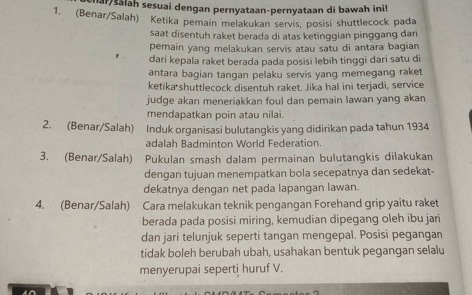 ha/ salah sesuai dengan pernyataan-pernyataan di bawah ini! 
1. (Benar/Salah) Ketika pemain melakukan servis, posisi shuttlecock pada 
saat disentuh raket berada di atas ketinggian pinggang dari 
pemain yang melakukan servis atau satu di antara bagian 
dari kepala raket berada pada posisi lebih tinggi dari satu di 
antara bagian tangan pelaku servis yang memegang raket 
ketika shuttlecock disentuh raket. Jika hal ini terjadi, service 
judge akan meneriakkan foul dan pemain lawan yang akan 
mendapatkan poin atau nilai. 
2. (Benar/Salah) Induk organisasi bulutangkis yang didirikan pada tahun 1934 
adalah Badminton World Federation. 
3. (Benar/Salah) Púkulan smash dalam permainan bulutangkis dilakukan 
dengan tujuan menempatkan bola secepatnya dan sedekat- 
dekatnya dengan net pada lapangan lawan. 
4. (Benar/Salah) Cara melakukan teknik pengangan Forehand grip yaitu raket 
berada pada posisi miring, kemudian dipegang oleh ibu jari 
dan jari telunjuk seperti tangan mengepal. Posisi pegangan 
tidak boleh berubah ubah, usahakan bentuk pegangan selalu 
menyerupai seperti huruf V.