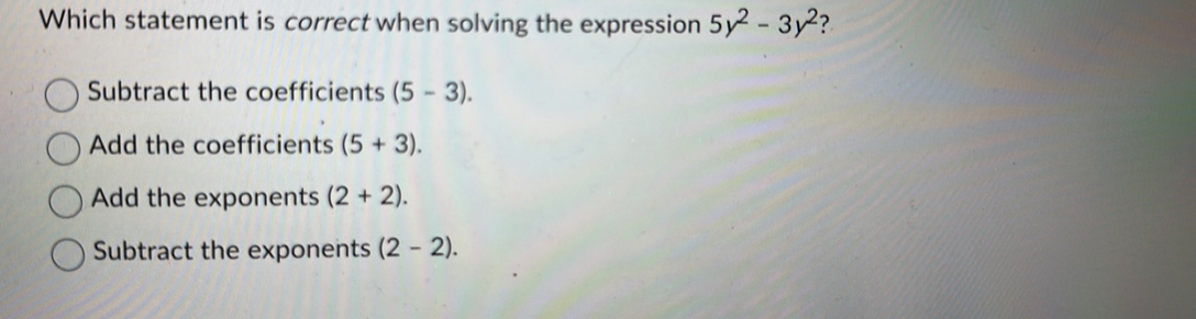 Which statement is correct when solving the expression 5y^2-3y^2 ?
Subtract the coefficients (5-3).
Add the coefficients (5+3).
Add the exponents (2+2).
Subtract the exponents (2-2).