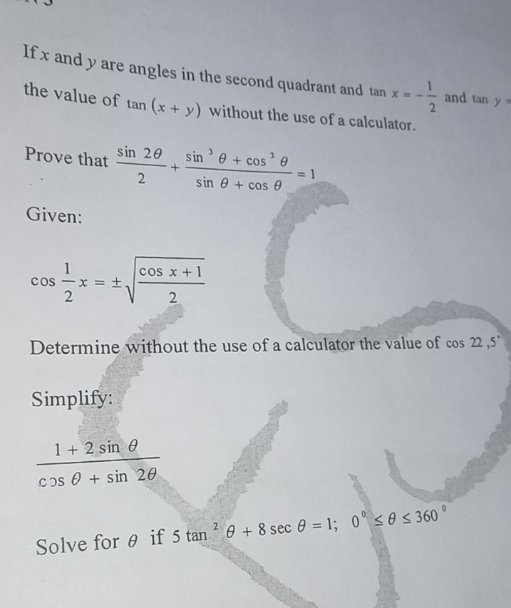 If x and y are angles in the second quadrant and tan x=- 1/2  and tan y=
the value of tan (x+y) without the use of a calculator. 
Prove that  sin 2θ /2 + (sin^3θ +cos^3θ )/sin θ +cos θ  =1
Given:
cos  1/2 x=± sqrt(frac cos x+1)2
Determine without the use of a calculator the value of cos 22, 5°
Simplify:
 (1+2sin θ )/cos θ +sin 2θ  
Solve for θ if 5tan^2θ +8sec θ =1; 0°≤ θ ≤ 360°