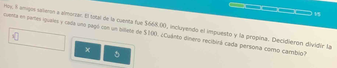 1/5 
Hoy, 8 amigos salieron a almorzar. El total de la cuenta fue $668.00, incluyendo el impuesto y la propina. Decidieron dividir la 
cuenta en partes iguales y cada uno pagó con un billete de $100. ¿Cuánto dinero recibirá cada persona como cambio? 
× 5