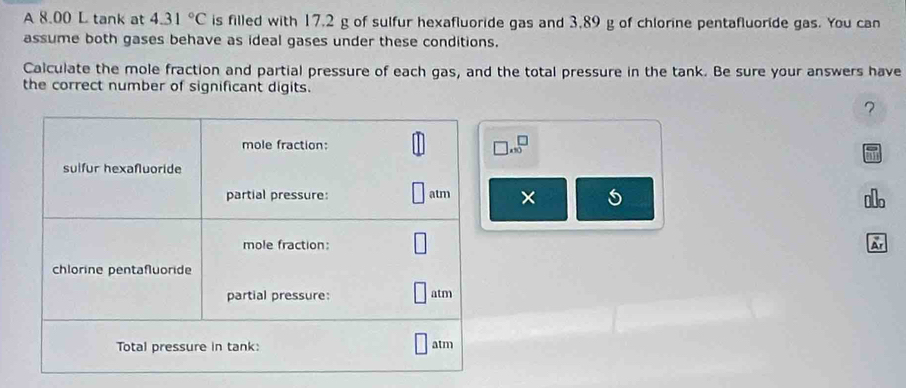 A 8.00 L tank at 4.31°C is filled with 17.2 g of sulfur hexafluoride gas and 3,89 g of chlorine pentafluoride gas. You can 
assume both gases behave as ideal gases under these conditions. 
Calculate the mole fraction and partial pressure of each gas, and the total pressure in the tank. Be sure your answers have 
the correct number of significant digits. 
7
beginarrayr □  (10endarray
× 5 
Ar