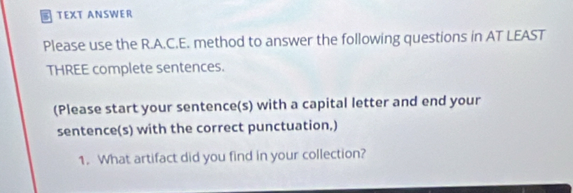 a TEXT ANSWER 
Please use the R.A.C.E. method to answer the following questions in AT LEAST 
THREE complete sentences. 
(Please start your sentence(s) with a capital letter and end your 
sentence(s) with the correct punctuation,) 
1. What artifact did you find in your collection?