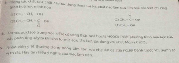 Trong các chất sau, chất nào tác dụng được với Na, chất nào làm quý tim hoá đò? Viết phương
trình hoá học minh hoa.
(1) CH_3-CH_2-OH
(3) CH_3-CH_2-C-OH (2) beginarrayr O CH_3-C-OHendarray
overset HO (4) CH_3-OH
4. Formic acid (có trong nọc kiến) có công thức hoá học là HCOOH. Viết phương trình hoá học của
các phần ứng xảy ra khi cho formic acid lần lượt tác dụng với KOH, Mg và CaCO_3. 
S. Nhân viên y tế thường dùng bông tầm cồn xoa nhẹ lên da của người bệnh trước khi tiêm vào
vị trí đó, Hãy tìm hiểu ý nghĩa của việc làm trên.