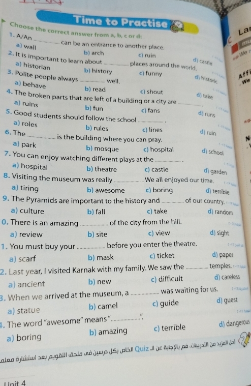 Time to Practise
_
La
Choose the correct answer from a, b, c or d:
1. A/An
can be an entrance to another place.
a) wall
mu
b) arch c) ruin
We r
2. It is important to learn about _places around the world.
d) castle
a) historian
b) history c) funny Aff
3. Polite people always _well.
d) historic We
a) behave
b) read c) shout
d) take
4. The broken parts that are left of a building or a city are _.
a) ruins b) fun c) fans
d) runs
5. Good students should follow the school_
a) roles
b) rules c) lines d) ruin
6. The _is the building where you can pray.
N

a) park b) mosque c) hospital d) school
7. You can enjoy watching different plays at the _.
a) hospital b) theatre c) castle d) garden
8. Visiting the museum was really _. We all enjoyed our time.
a) tiring b) awesome c) boring d) terrible
9. The Pyramids are important to the history and _of our country.
a) culture b) fall c) take d) random
0. There is an amazing _of the city from the hill.
a) review b) site c) view d) sight
1. You must buy your _before you enter the theatre.
a) scarf b) mask c) ticket d) paper
2. Last year, I visited Karnak with my family. We saw the _temples.
a) ancient b) new c) difficult d) careless
3. When we arrived at the museum, a _was waiting for us.
a) statue b) camel c) guide d) guest
. The word “awesome” means “_ “
a) boring b) amazing c) terrible d) dangerous
cateo öjliul sey pggäll räste dé juys JSy jp|sil Quiz JI je als ly aã Styjill je sjall Ja 
Unit 4