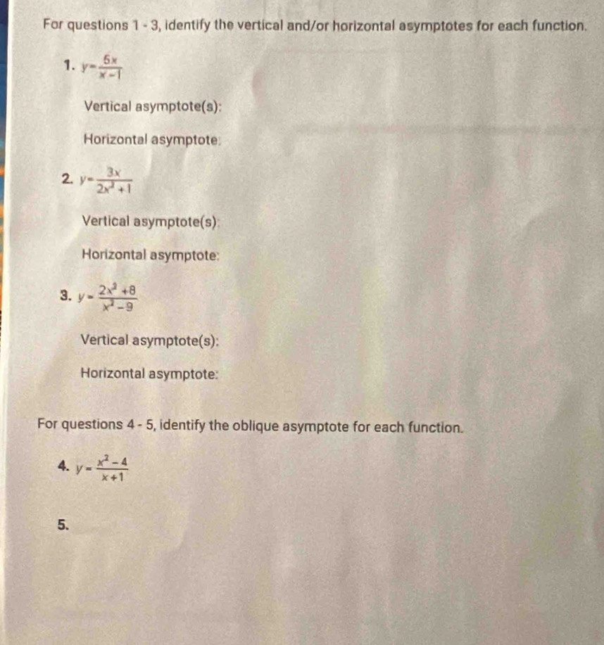 For questions 1 - 3, identify the vertical and/or horizontal asymptotes for each function. 
1. y= 5x/x-1 
Vertical asymptote(s): 
Horizontal asymptote 
2. y= 3x/2x^2+1 
Vertical asymptote(s) 
Horizontal asymptote: 
3. y= (2x^2+8)/x^2-9 
Vertical asymptote(s): 
Horizontal asymptote: 
For questions 4-5 , identify the oblique asymptote for each function. 
4. y= (x^2-4)/x+1 
5.