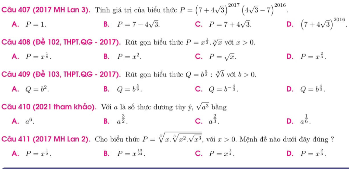 (2017 MH Lơn 3). Tính giá trị của biểu thức P=(7+4sqrt(3))^2017(4sqrt(3)-7)^2016.
A. P=1. B. P=7-4sqrt(3). C. P=7+4sqrt(3). D. (7+4sqrt(3))^2016.
Câu 408 (Đề 102, THPT.QG - 201 7. Rút gọn biểu thức P=x^(frac 1)3.sqrt[6](x) với x>0.
A. P=x^(frac 1)8. B. P=x^2. C. P=sqrt(x). D. P=x^(frac 2)3.
Câu 409 (Đề 103, THPT.QG - 2017). Rút gọn biểu thức Q=b^(frac 5)3:sqrt[3](b) với b>0.
A. Q=b^2. B. Q=b^(frac 5)9. C. Q=b^(-frac 4)3. D. Q=b^(frac 4)3.
Câu 410 (2021 tham khảo). Với a là số thực dương tùy ý, sqrt(a^3) bằng
A. a^6. B. a^(frac 3)2. C. a^(frac 2)3. a^(frac 1)6.
D.
Câu 411 (2017 MH Lan 2). Cho biểu thức P=sqrt[4](x.sqrt [3]x^2.sqrt x^3) , với x>0. Mệnh đề nào dưới đây đúng ?
A. P=x^(frac 1)2. B. P=x^(frac 13)24. C. P=x^(frac 1)4. D. P=x^(frac 2)3.