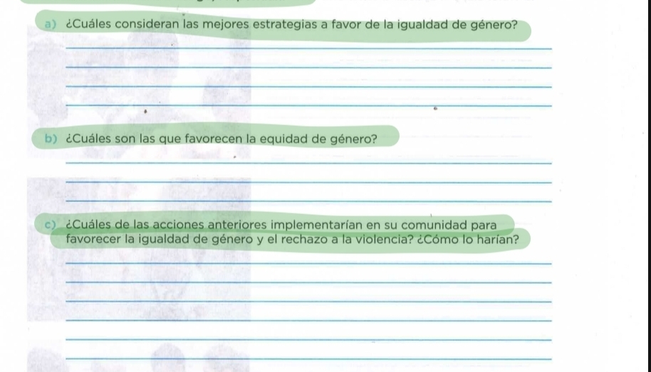 ¿Cuáles consideran las mejores estrategias a favor de la igualdad de género? 
_ 
_ 
_ 
_ 
b) ¿Cuáles son las que favorecen la equidad de género? 
_ 
_ 
_ 
c) ¿Cuáles de las acciones anteriores implementarían en su comunidad para 
favorecer la igualdad de género y el rechazo a la violencia? ¿Cómo lo harían? 
_ 
_ 
_ 
_ 
_ 
_