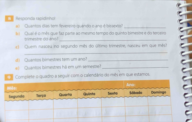 € Responda rapidinho! 
a) Quantos dias tem fevereiro quando o ano é bissexto?_ 
b) Qual é o mês que faz parte ao mesmo tempo do quinto bimestre e do terceiro 
trimestre do ano?_ 
c) Quem nasceu no segundo mês do último trimestre, nasceu em que mês? 
_ 
d) Quantos bimestres tem um ano?_ 
e) Quantos bimestres há em um semestre?_ 
o Complete o quadro a seguir com o calendário do mês em que estamos.