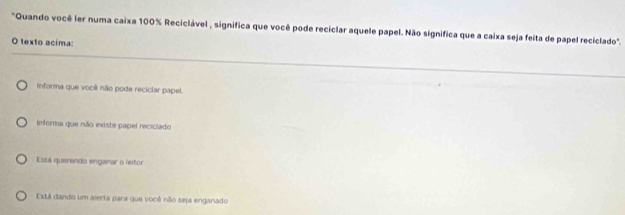 'Quando você ler numa caixa 100% Reciclável , significa que você pode reciclar aquele papel. Não significa que a caixa seja feita de papel reciclado".
O texto acima:
informa que você não pode reciclar papel.
Informa que não existe papel reciclado
Está querendo enganar o letor
Está dando um alerta para que você não seja enganado