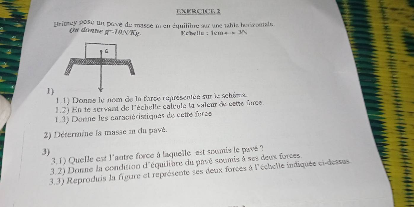 Britney pose un pavé de masse m en équilibre sur une table horizontale, 
On donne g=10N/Kg. 
Echelle : 1cmrightarrow 3N
1) 
1.1) Donne le nom de la force représentée sur le schéma. 
1.2) En te servant de l'échelle calcule la valeur de cette force. 
1.3) Donne les caractéristiques de cette force. 
2) Détermine la masse m du pavé. 
3) 
3.1) Quelle est l'autre force à laquelle est soumis le pavé ? 
3.2) Donne la condition d'équilibre du pavé soumis à ses deux forces. 
3.3) Reproduis la figure et représente ses deux forces à l'échelle indiquée ci-dessus.