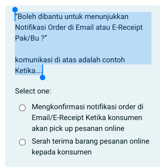 “Boleh dibantu untuk menunjukkan
Notifikasi Order di Email atau E-Receipt
Pak/Bu ?”
komunikasi di atas adalah contoh
Ketika ....
Select one:
Mengkonfırmasi notifıkasi order di
Email/E-Receipt Ketika konsumen
akan pick up pesanan online
Serah terima barang pesanan online
kepada konsumen