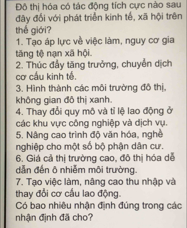 Đô thị hóa có tác động tích cực nào sau 
đây đối với phát triển kinh tế, xã hội trên 
thế giới? 
1. Tạo áp lực về việc làm, nguy cơ gia 
tăng tệ nạn xã hội. 
2. Thúc đầy tăng trưởng, chuyển dịch 
cơ cấu kinh tế. 
3. Hình thành các môi trường đô thị, 
không gian đô thị xanh. 
4. Thay đổi quy mô và tỉ lệ lao động ở 
các khu vực công nghiệp và dịch vụ. 
5. Nâng cao trình độ văn hóa, nghề 
nghiệp cho một số bộ phận dân cư. 
6. Giá cả thị trường cao, đô thị hóa dễ 
dẫn đến ô nhiễm môi trường. 
7. Tạo việc làm, nâng cao thu nhập và 
thay đổi cơ cấu lao động. 
Có bao nhiêu nhận định đúng trong các 
nhận định đã cho?