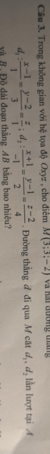 Trong không gian với hệ tọa độ Oxyz , cho điểm M(3;3;-2) và hai đường tháng
d_1: (x-1)/1 = (y-2)/3 = z/1 ; d_2: (x+1)/-1 = (y-1)/2 = (z-2)/4 . Đường thẳng đ đi qua M cặt d_1, d_2 ln lượt tại A
và B. Độ đài đoạn thẳng AB bằng bao nhiêu?