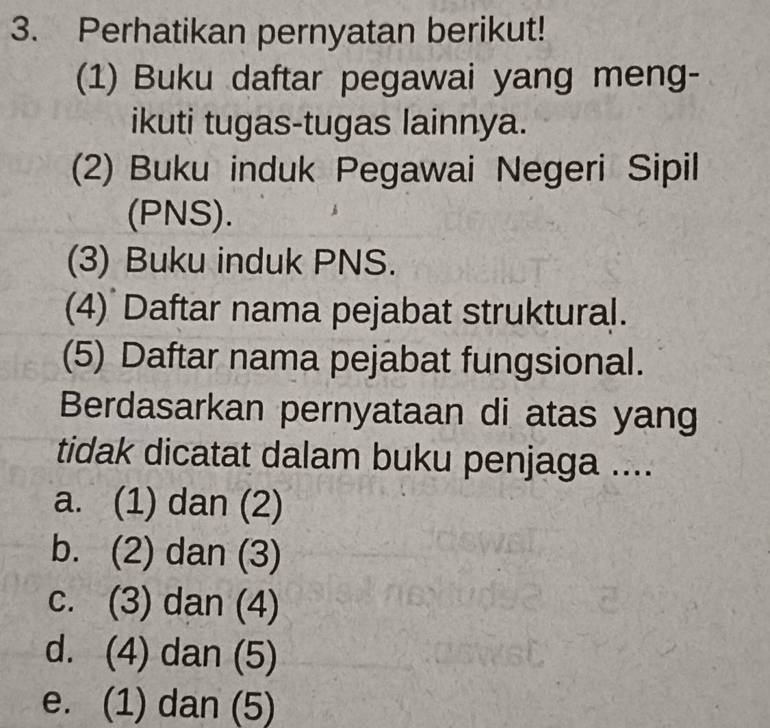 Perhatikan pernyatan berikut!
(1) Buku daftar pegawai yang meng-
ikuti tugas-tugas lainnya.
(2) Buku induk Pegawai Negeri Sipil
(PNS).
(3) Buku induk PNS.
(4) Daftar nama pejabat struktural.
(5) Daftar nama pejabat fungsional.
Berdasarkan pernyataan di atas yang
tidak dicatat dalam buku penjaga ....
a. (1) dan (2)
b. (2) dan (3)
c. (3) dan (4)
d. (4) dan (5)
e. (1) dan (5)