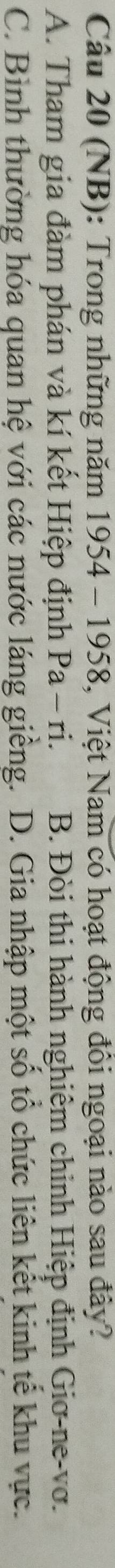 (NB): Trong những năm 1954 - 1958, Việt Nam có hoạt động đồi ngoại nào sau đây?
A. Tham gia đàm phán và kí kết Hiệp định Pa-ri. B. Đòi thi hành nghiêm chinh Hiệp định Giơ-ne-vơ.
C. Bình thường hóa quan hệ với các nước láng giềng. 1 D. Gia nhập một số tổ chức liên kết kinh tế khu vực.