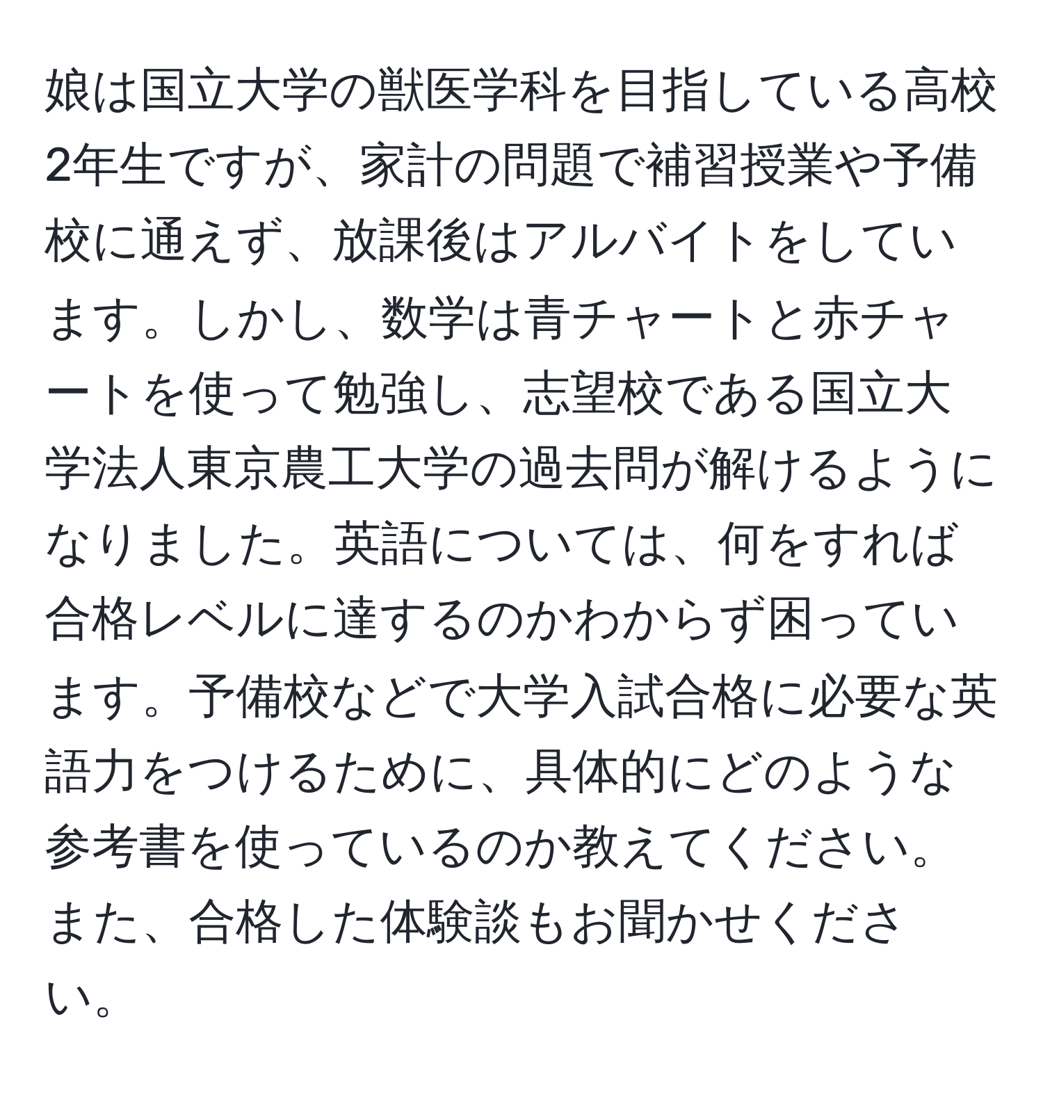 娘は国立大学の獣医学科を目指している高校2年生ですが、家計の問題で補習授業や予備校に通えず、放課後はアルバイトをしています。しかし、数学は青チャートと赤チャートを使って勉強し、志望校である国立大学法人東京農工大学の過去問が解けるようになりました。英語については、何をすれば合格レベルに達するのかわからず困っています。予備校などで大学入試合格に必要な英語力をつけるために、具体的にどのような参考書を使っているのか教えてください。また、合格した体験談もお聞かせください。