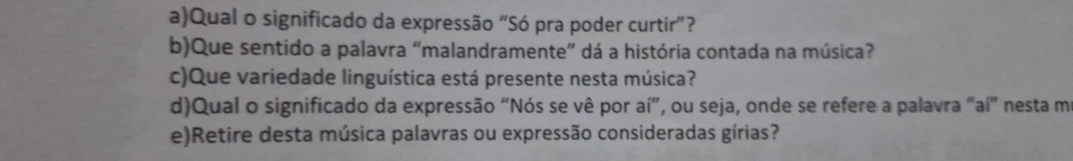 Qual o significado da expressão “Só pra poder curtir”? 
b)Que sentido a palavra “malandramente” dá a história contada na música? 
c)Que variedade linguística está presente nesta música? 
d)Qual o significado da expressão "Nós se vê por aí”, ou seja, onde se refere a palavra "aí" nesta ma 
e)Retire desta música palavras ou expressão consideradas gírias?