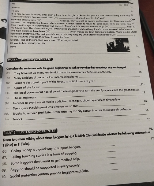 Subject
1.
Hi Jim,
2.
It is nice to hear from you after such a long time. I'm glad to know that you are now used to living in the city. 3.
changed recently, don't you?
Now the streets have (57) You want to know how our small town (56) _widened. They are not as narrow as they used to. Three new roads Choc
connect the neighboring towns, which makes it much easler to travel to other cities from our town now "
Two months ago, a supermarket was opened. Therefore, it is very convenient to go (58) _ near 5.
my house now. There's a stadium, so I often watch a football match with my friends on the weekend. What's mere
two high buildings have been (59) _which makes our town look more modern. There is a lot e Circ
vehicles in the town center during rush hours, so it is very noisy. My uncle's family has decided to (60) .
to the outskirts because they think it is quieter there.
Overall, I like all the changes in our town. What do you think?
I'd love to hear about your city.
7.
Dave
B.
Part à  Writing (10 points)''
9.
Complete the sentences with the given beginnings in such a way that their meanings stay unchanged.
81. They have set up many residential areas for low-income inhabitants in this city. 10.
Many residential areas for low-income inhabitants
_
82. Farmers destroyed a part of the forest to build farms last year.
11.
A part of the forest
_
63. The local government has allowed these engineers to turn the empty spaces into the green spaces.
12.
These engineers
_
64. In order to avoid social media addiction, teenagers should spend less time online. 13.
Teenagers should spend less time online so that
_
_
65. Trucks have been prohibited from entering the city center in order to reduce air pollution. 14.
Trucks 15.
16.
PRT 5  LISTENING (10 POINTS)
Listen to a man talking about street beggars in Ho Chi Minh City and decide whether the following statements a
17
T (True) or F (False).
66. Giving money is a good way to support beggars.
_
67. Telling touching stories is a form of begging.
_
68. Some beggars don't want to get medical help.
_
_
69. Begging should be supported in every society.
_
70. Social protection centers provide beggars with jobs.