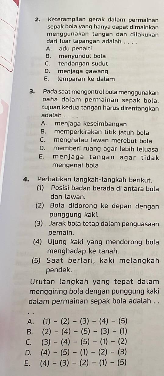 Keterampilan gerak dalam permainan
sepak bola yang hanya dapat dimainkan
menggunakan tangan dan dilakukan
dari luar lapangan adalah . . . .
A. adu penalti
B. menyundul bola
C. tendangan sudut
D. menjaga gawang
E. lemparan ke dalam
3. Pada saat mengontrol bola menggunakan
paha dalam permainan sepak bola,
tujuan kedua tangan harus direntangkan
adalah . . . .
A. menjaga keseimbangan
B. memperkirakan titik jatuh bola
C. menghalau lawan merebut bola
D. memberi ruang agar lebih leluasa
E. menjaga tangan agar tidak
mengenai bola
4. Perhatikan langkah-langkah berikut.
(1) Posisi badan berada di antara bola
dan lawan.
(2) Bola didorong ke depan dengan
punggung kaki.
(3) Jarak bola tetap dalam penguasaan
pemain.
(4) Ujung kaki yang mendorong bola
menghadap ke tanah.
(5) Saat berlari, kaki melangkah
pendek.
Urutan langkah yang tepat dalam
menggiring bola dengan punggung kaki
dalam permainan sepak bola adalah . .
A. (1)-(2)-(3)-(4)-(5)
B. (2)-(4)-(5)-(3)-(1)
C. (3)-(4)-(5)-(1)-(2)
D. (4)-(5)-(1)-(2)-(3)
E. (4)-(3)-(2)-(1)-(5)