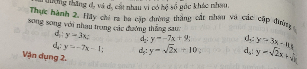 Tưương thắng d_2 và d_3 cắt nhau vì có hệ số góc khác nhau. 
Thực hành 2. Hãy chỉ ra ba cặp đường thắng cắt nhau và các cặp đường 
song song với nhau trong các đường thắng sau:
d_1:y=3x;
d_2:y=-7x+9;
d_4:y=-7x-1;
d_5:y=sqrt(2)x+10;
d_3:y=3x-0,8; 
Vận dụng 2.
d_6:y=sqrt(2)x+sqrt(10)