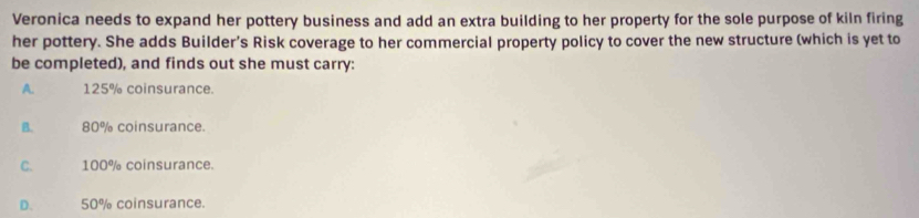 Veronica needs to expand her pottery business and add an extra building to her property for the sole purpose of kiln firing
her pottery. She adds Builder’s Risk coverage to her commercial property policy to cover the new structure (which is yet to
be completed), and finds out she must carry:
A. 125% coinsurance.
B. 80% coinsurance.
C. 100% coinsurance.
D. 50% coinsurance.