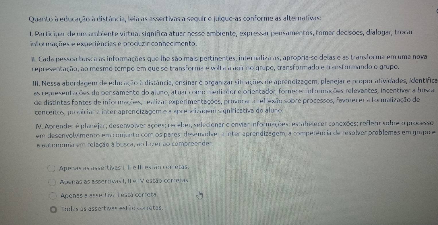 Quanto à educação à distância, leia as assertivas a seguir e julgue-as conforme as alternativas:
I. Participar de um ambiente virtual significa atuar nesse ambiente, expressar pensamentos, tomar decisões, dialogar, trocar
informações e experiências e produzir conhecimento.
II. Cada pessoa busca as informações que lhe são mais pertinentes, internaliza-as, apropria-se delas e as transforma em uma nova
representação, ao mesmo tempo em que se transforma e volta a agir no grupo, transformado e transformando o grupo.
IIII. Nessa abordagem de educação à distância, ensinar é organizar situações de aprendizagem, planejar e propor atividades, identifica
as representações do pensamento do aluno, atuar como mediador e orientador, fornecer informações relevantes, incentivar a busca
de distintas fontes de informações, realizar experimentações, provocar a reflexão sobre processos, favorecer a formalização de
conceitos, propiciar a inter-aprendizagem e a aprendizagem significativa do aluno.
IV. Aprender é planejar; desenvolver ações; receber, selecionar e enviar informações; estabelecer conexões; refletir sobre o processo
em desenvolvimento em conjunto com os pares; desenvolver a inter-aprendizagem, a competência de resolver problemas em grupo e
a autonomia em relação à busca, ao fazer ao compreender.
Apenas as assertivas I, II e III estão corretas.
Apenas as assertivas I, II e IV estão corretas.
Apenas a assertiva I está correta.
Todas as assertivas estão corretas.