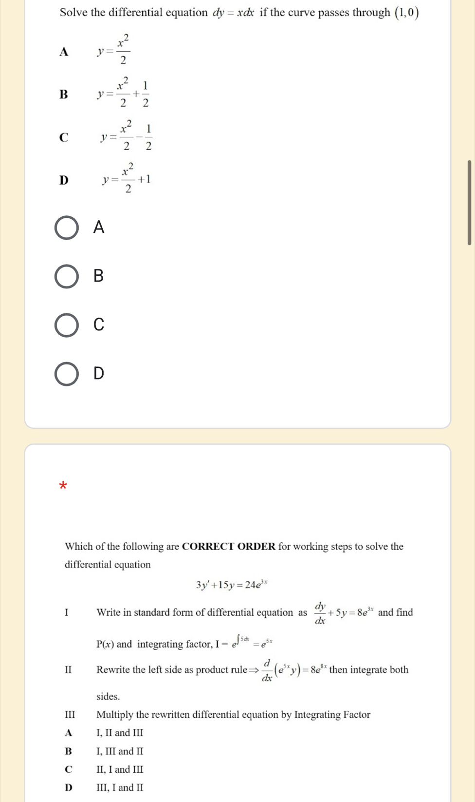 Solve the differential equation dy=xdx if the curve passes through (1,0)
A y= x^2/2 
B y= x^2/2 + 1/2 
C y= x^2/2 - 1/2 
D y= x^2/2 +1
A
B
C
D
*
Which of the following are CORRECT ORDER for working steps to solve the
differential equation
3y'+15y=24e^(3x)
I Write in standard form of differential equation as  dy/dx +5y=8e^(3x) and find
P(x) and integrating factor, I=e^(∈t 5dx)=e^(5x)
II Rewrite the left side as product rule Rightarrow  d/dx (e^(5x)y)=8e^(8x) then integrate both
sides.
III Multiply the rewritten differential equation by Integrating Factor
A I, II and III
B I, III and II
C II. I and III
D III, I and II