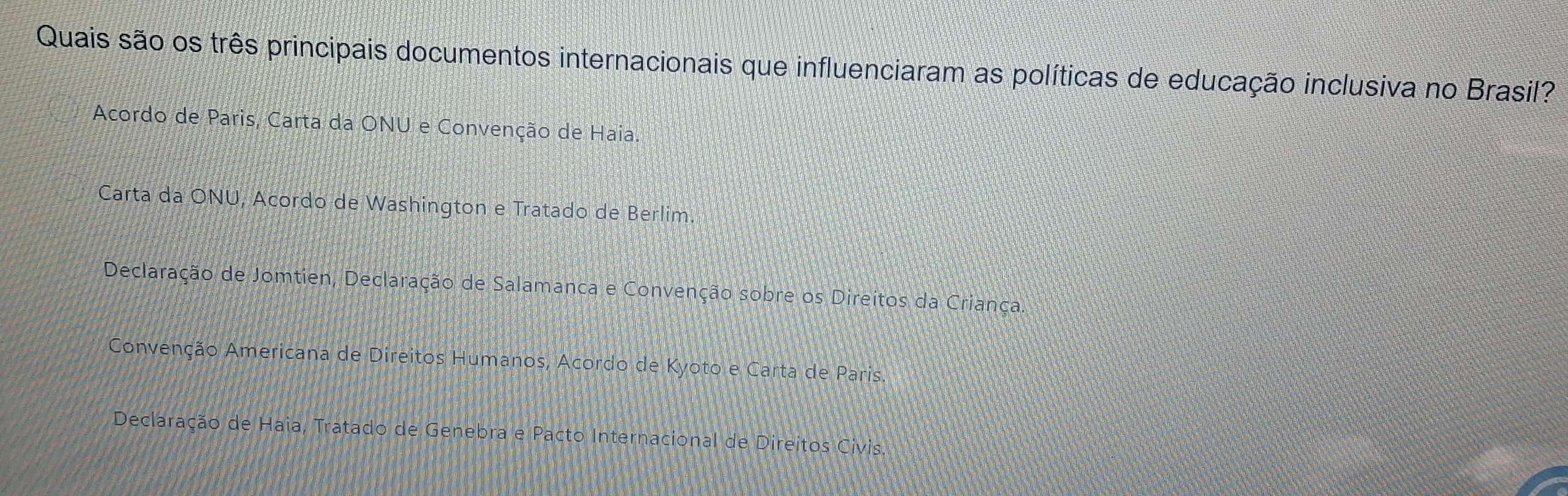 Quais são os três principais documentos internacionais que influenciaram as políticas de educação inclusiva no Brasil?
Acordo de Paris, Carta da ONU e Convenção de Haia.
Carta da ONU, Acordo de Washington e Tratado de Berlim.
Declaração de Jomtien, Declaração de Salamanca e Convenção sobre os Direitos da Criança.
Convenção Americana de Direitos Humanos, Acordo de Kyoto e Carta de Paris.
Declaração de Haia, Tratado de Genebra e Pacto Internacional de Direitos Civ is.