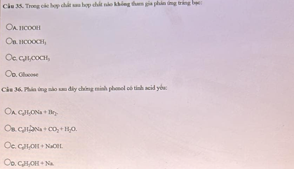 Trong các hợp chất sau hợp chất nào không tham gia phản ứng tráng bạc:
A. HCOOH
)B. HCOOCH_3
c. C_6H_5COCH_3
D. Glucose
Câu 36. Phản ứng nào sau đây chứng minh phenol có tính acid yếu:
)A. C_6H_5ONa+Br_2.
)B. C_6H_5to Na+CO_2+H_2O.
)c. C_6H_5OH+NaOH.
D. C_6H_5OH+Na.