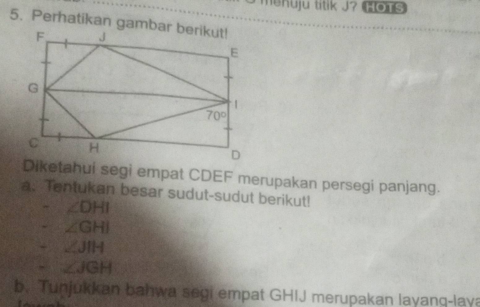 menuju titik J? HOTS
Diketahui segi empat CDEF merupakan persegi panjang.
a. Tentukan besar sudut-sudut berikut!
∠ DHI
∠ GHI
∠ JIH
∠ JGH
b. Tunjukkan bahwa segi empat GHIJ merupakan layanq-laya