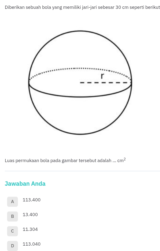 Diberikan sebuah bola yang memiliki jari-jari sebesar 30 cm seperti berikut
Luas permukaan bola pada gambar tersebut adalah ... cm^2
Jawaban Anda
A 113.400
B 13.400
C 11.304
D 113.040