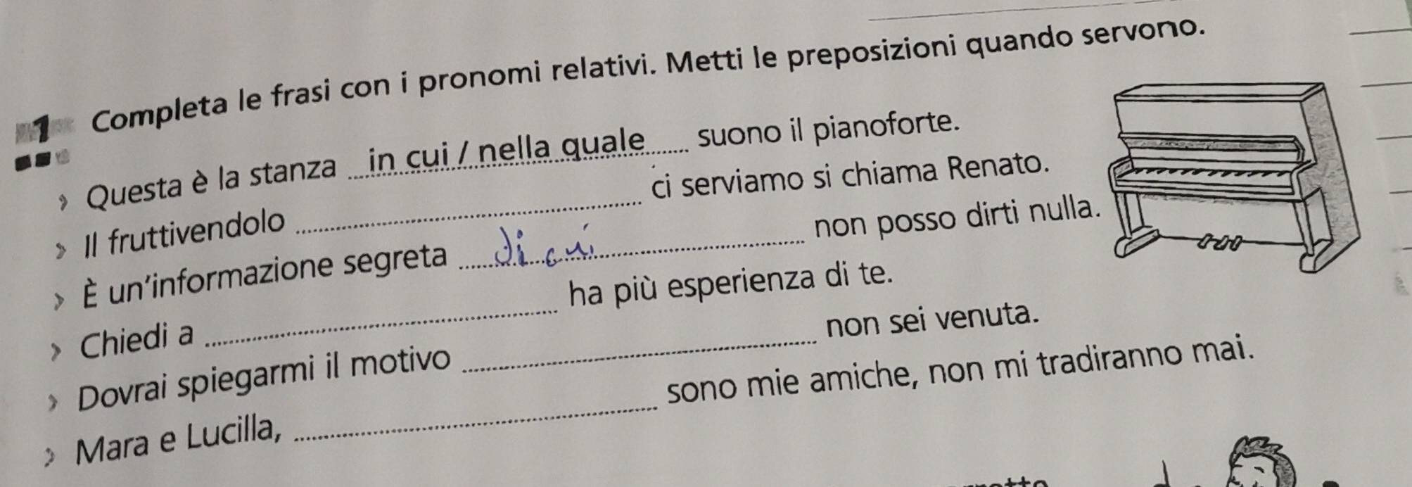 Completa le frasi con i pronomi relativi. Metti le preposizioni quando servono. 
* Questa è la stanza ...in cui / nella quale....... suono il pianoforte. 
ci serviamo si chiama Renato. 
Il fruttivendolo 
> È un'informazione segreta _non posso dirti null 
ha più esperienza di te. 
> Chiedi a 
_ 
_ 
non sei venuta. 
_ 
sono mie amiche, non mi tradiranno mai. 
Dovrai spiegarmi il motivo 
Mara e Lucilla,