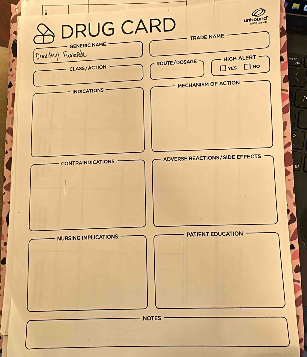 a
DRUG CARD
unbound*
MEDIOINE
GENERIC NAME TRADE NAME
CLASS/ACTION ROUTE/DOSAGE HIGH ALERT
prt sc
F10
YES NO
INDICATIONS MECHANISM OF ACTION
CONTRAINDICATIONS ADVERSE REACTIONS/SIDE EFFECTS

NURSING IMPLICATIONS PATIENT EDUCATION
NOTES