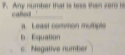 Any number that is less than zere is
called_
a. Least common multiple
b. Equation
c. Negative number