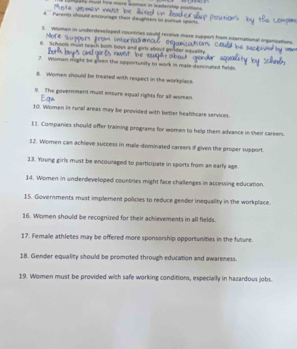 Eompany must hire more women in leadership positions. 
4. Parents should encourage their daughters to pursue sports. 
S. Women in underdeveloped countries could receive more support from international organizations 
6. Schools must teach both boys and girls about gender equality. 
7. Women might be given the opportunity to work in male-dominated fields. 
8. Women should be treated with respect in the workplace. 
9. The government must ensure equal rights for all women. 
10. Women in rural areas may be provided with better healthcare services. 
11. Companies should offer training programs for women to help them advance in their careers. 
12. Women can achieve success in male-dominated careers if given the proper support 
13. Young girls must be encouraged to participate in sports from an early age. 
14. Women in underdeveloped countries might face challenges in accessing education. 
15. Governments must implement policies to reduce gender inequality in the workplace. 
16. Women should be recognized for their achievements in all fields. 
17. Female athletes may be offered more sponsorship opportunities in the future. 
18. Gender equality should be promoted through education and awareness. 
19. Women must be provided with safe working conditions, especially in hazardous jobs.