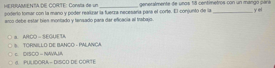 HERRAMIENTA DE CORTE: Consta de un _generalmente de unos 18 centímetros con un mango para
poderlo tomar con la mano y poder realizar la fuerza necesaria para el corte. El conjunto de la _y el
arco debe estar bien montado y tensado para dar eficacia al trabajo.
a. ARCO - SEGUETA
b. TORNILLO DE BANCO - PALANCA
c. DISCO - NAVAJA
d. PULIDORA - DISCO DE CORTE