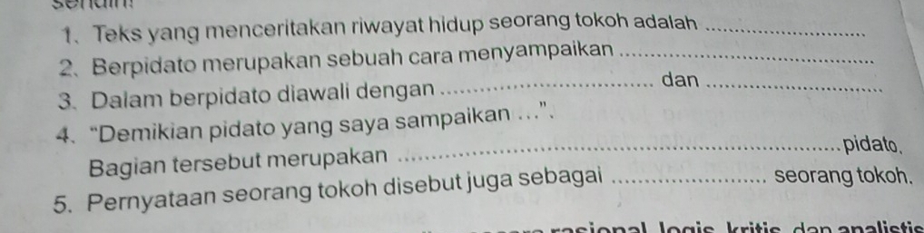 Teks yang menceritakan riwayat hidup seorang tokoh adalah_ 
2.Berpidato merupakan sebuah cara menyampaikan_ 
3. Dalam berpidato diawali dengan_ 
dan 
_ 
4. “Demikian pidato yang saya sampaikan ..”. 
Bagian tersebut merupakan 
_pidato 
5. Pernyataan seorang tokoh disebut juga sebagai_ 
seorang tokoh.