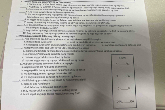 Tukuyin kung ang pangungusap ay TAMA o MALI
_1. Si Clinton ay OFW sa Saudi Arabia kaya isinasama ang kanyang kita sa pagsukat ng GNP ng Pilipinas.
_2. Nagtitinda ng gulaman si Agnes sa harap ng simbahan,. Kabilang ang kanyang kinita sa pagsukat ng GNP.
_3. Kinumpuni ni Armando ang sirang gripo ng kanilang banyo, kabilang ito sa pagsukat ng GDP.
_4. Ang troso ay halimbawa ng tapos na produkto.
_5. Sinusukat ng GNP kung nagagampanan nang mahusay ng pamahafaan ang kaniyang mga gawain at
tungkulin sa pagpapaunlad ng ekonomiya ng bansa.
_6. Si Reggie ay domestic helper sa Taiwan kaya kabilang ang kanyang kita sa GDP ng Taiwan.
_7. Kapag isinama ang Net Primary Income sa GDP ng bansa, makukuha ang GNP nito.
_8. Si Ginoong Reyes ay may pabrika ng sapatos ang halaga ng balat na ginagamit sa paggawa ng sapatos ay
ibinibilang sa pagsukat ng GDP.
_9. Ang kinikita ng isang Tsino na namamasukan sa Pilipinas ay kabilang sa pagsukat ng GNP ng bansang China.
_10. Ang pagtaas ng GNP ay nagpapakita na kakaunti ang kita ng mga dayuhan sa bansa.
C. Maramihang pagpili. Piliin ang titik ng tamang sagot.
_1. Ang presyo ng produkto ang ginagamit sa pagkukwenta ng GNP sapagkat
a. madali itong kwentahin
b. kailangang kwentahin ang pangkalahatang produksyon ng bansa c. lahat ng produkto at serbisyo ay may presyo
_2. Kapag mas mataas ang GDP kaysa GNP, nangangahnulugang d. mahalaga ang tamang datos sa GNP
a. malaki ang kinikita ng mga dayuhan sa ating bansa kaysa sa mga Pilipino sa labas ng bansa
b. maraming Pilipino ang kumikita nang malaki
c. mataas ang produksyon sa loob ng bansa
d. mataas ang presyo ng mga produkto sa loob ng bansa ISKOR:
_3. Ang GNP ay isang economic indicator sapagkat A -_ /12
a. naglalarawan ito ng buong ekonomiya
b. nagpapakita ito ng kalagayan ng pamumuhay sa bansa
c. madaming gumawa ng mga datos ukol dito
B -
d. ito ang kinikilalang panukat ng kaunlaran ng bansa _/10
_
4. Hindi lahat ng produksyon ng bansa ay nakukwenta dahil
a. marami ang nandaraya
b. hindi lahat ay naitatala ng pamahalaan
c. may mga produkto at serbisyo na walang bayad C -_ /4
d. hindi sapat ang mga tao na magkukwenta ng GNP
TOTAL _/26