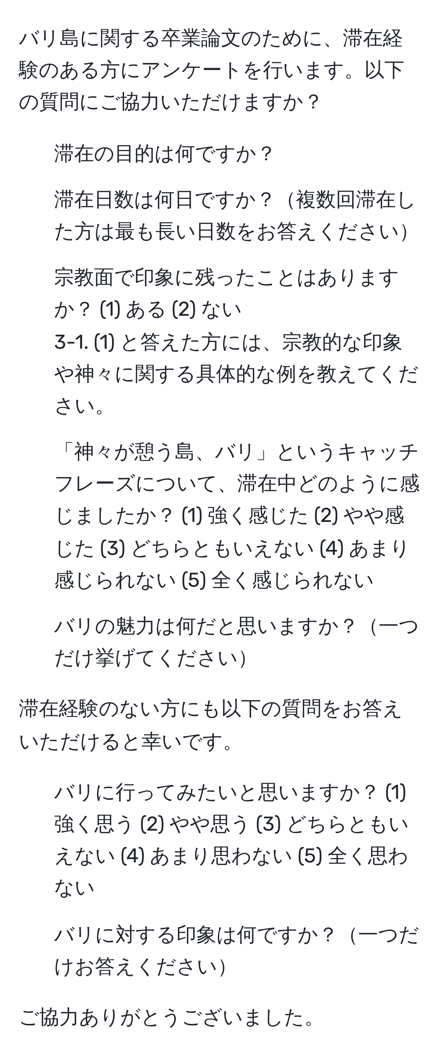 バリ島に関する卒業論文のために、滞在経験のある方にアンケートを行います。以下の質問にご協力いただけますか？

1. 滞在の目的は何ですか？
2. 滞在日数は何日ですか？複数回滞在した方は最も長い日数をお答えください
3. 宗教面で印象に残ったことはありますか？ (1) ある (2) ない
3-1. (1) と答えた方には、宗教的な印象や神々に関する具体的な例を教えてください。
4. 「神々が憩う島、バリ」というキャッチフレーズについて、滞在中どのように感じましたか？ (1) 強く感じた (2) やや感じた (3) どちらともいえない (4) あまり感じられない (5) 全く感じられない
5. バリの魅力は何だと思いますか？一つだけ挙げてください

滞在経験のない方にも以下の質問をお答えいただけると幸いです。

1. バリに行ってみたいと思いますか？ (1) 強く思う (2) やや思う (3) どちらともいえない (4) あまり思わない (5) 全く思わない
2. バリに対する印象は何ですか？一つだけお答えください

ご協力ありがとうございました。