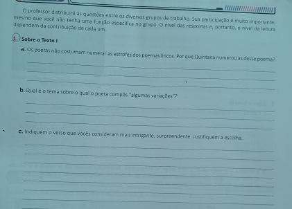 professor distribuirá as questões entre os diversos grupos de trabalho. Sua participação é muito importante, 
mesmo que você não tenha uma função específica no grupo. O nível das respostas e, portanto, o nível da leitura 
dependem da contribuição de cada um 
Sobre o Texto 
_ 
a. Os poetas não costumam numerar as estrofes dos poemas líricos. Por que Quintana numerou as desse poema? 
_ 
_ 
b. Qual é o tema sobre o qual o poeta compôs "algumas variações" 
_ 
_ 
_ 
C, Indiquem o verso que vocês consideram mais intrigante, surpreendente. Justifiquem a escolha. 
_ 
_ 
_ 
_ 
_ 
_ 
_