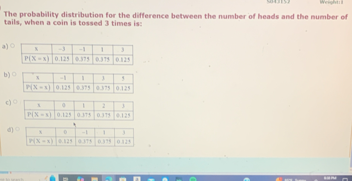 S043152 Weight:1
The probability distribution for the difference between the number of heads and the number of
tails, when a coin is tossed 3 times is:
a)
b)
c)
d)
6M PM