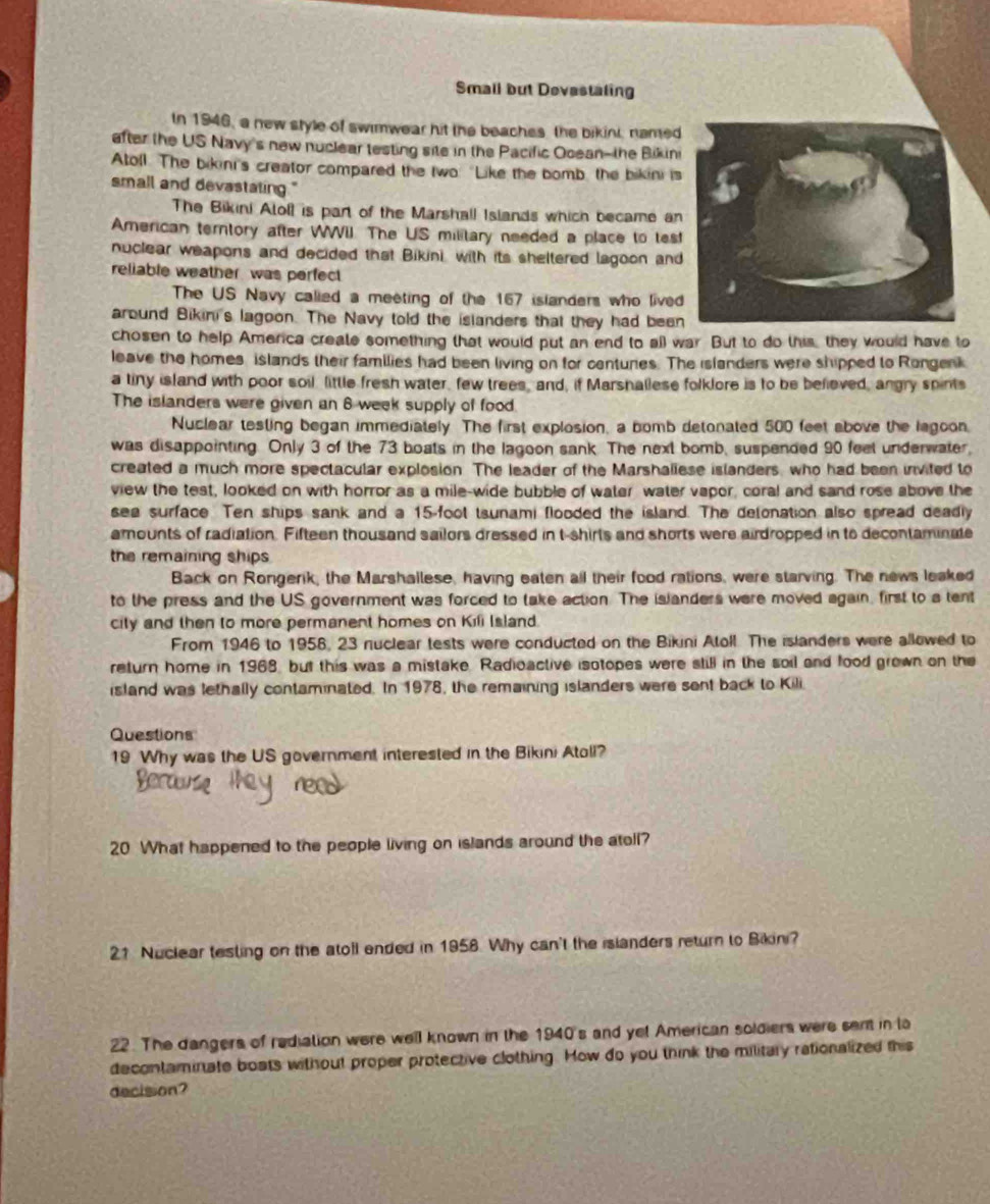 Small but Devestating
In 1946, a new style of swimwear hit the beaches the bikini, named
after the US Navy's new nuclear testing site in the Pacific Ocean--the Bikini
Atoll. The bikini's creator compared the two: "Like the bomb, the bikini is
small and devastating."
The Bikini Aloll is part of the Marshall Islands which became an
American terntory after WWiI. The US military needed a place to tes
nuclear weapons and decided that Bikini, with its sheltered lagoon and
reliable weather was perfect
The US Navy calied a meeting of the 167 islanders who live
around Bikini's lagoon. The Navy told the islanders that they had bee
chosen to help America create something that would put an end to all war. But to do this, they would have to
leave the homes islands their families had been living on for centures. The islanders were shipped to Rongenk
a tiny island with poor soil little fresh water, few trees, and, if Marshallese folklore is to be believed, angry spints
The islanders were given an 6 week supply of food.
Nuclear testing began immediately The first explosion, a bomb detonated 500 feet above the lagoon.
was disappointing. Only 3 of the 73 boats in the lagoon sank. The next bomb, suspended 90 feet underwater,
created a much more spectacular explosion. The leader of the Marshallese islanders, who had been invited to
view the test, looked on with horror as a mile-wide bubble of water water vapor, coral and sand rose above the
sea surface Ten ships sank and a 15-foot tsunami flooded the island. The detonation also spread deadly
amounts of radiation. Fifteen thousand sailors dressed in t-shirls and shorts were airdropped in to decontaminate
the remaining ships
Back on Rongerik, the Marshallese, having eaten all their food rations, were starving. The news leaked
to the press and the US government was forced to take action. The islanders were moved again, first to a tent
city and then to more permanent homes on Kili Island.
From 1946 to 1956, 23 nuclear tests were conducted on the Bikini Atoll. The islanders were allowed to
return home in 1968, but this was a mistake. Radioactive isotopes were still in the soil and food grown on the
island was lethally contaminated. In 1978, the remaining islanders were sent back to Kili.
Questions
19 Why was the US government interested in the Bikini Atoll?
20 What happened to the people living on islands around the atoll?
21 Nuclear testing on the atoll ended in 1958. Why can't the islanders return to Bikini?
22. The dangers of rediation were well known in the 1940's and yet American soldiers were sent in to
decontaminate boats without proper protective clothing. How do you think the military rationalized this
decision?