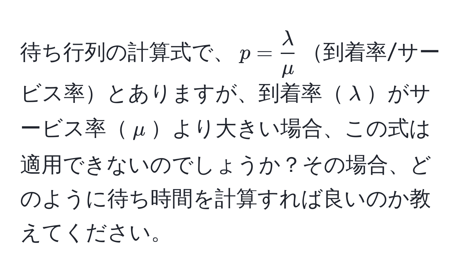 待ち行列の計算式で、$p =  lambda/mu $到着率/サービス率とありますが、到着率$lambda$がサービス率$mu$より大きい場合、この式は適用できないのでしょうか？その場合、どのように待ち時間を計算すれば良いのか教えてください。