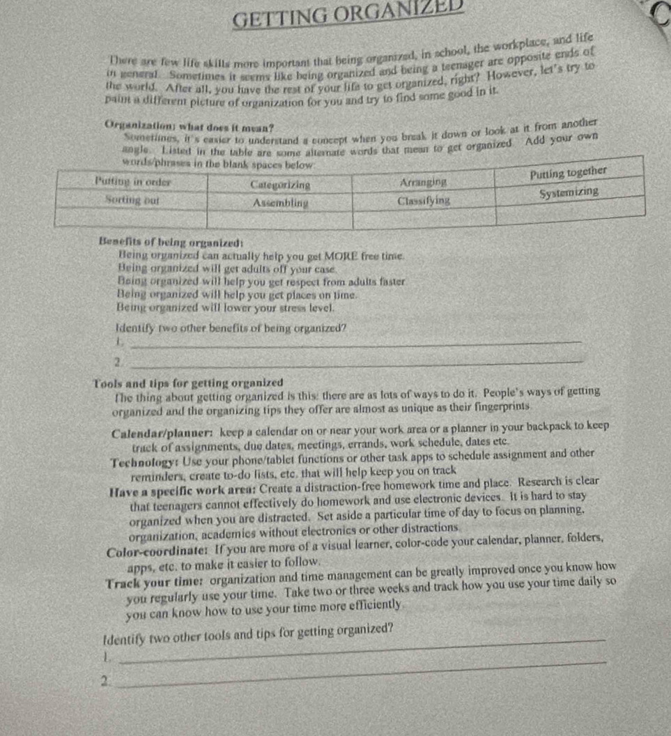GETTING ORGANIZED
There are few life skilts more important that being organized, in school, the workplace, and life
in general. Sometimes it seems like being organized and being a teenager are opposite ends of
the world. After all, you have the rest of your life to get organized, right? However, let's try to
paint a different picture of organization for you and try to find some good in it
Organization; what does it mean?
Sometlines, it's easier to understand a concept when you break it down or look at it from another
angle. Listed in the table are some alternate words that mean to get organized. Add your own
Benefits of being organized:
Being organized can actually help you get MORE free time.
Being organized will get adults off your case.
Boing organized will help you get respect from adults faster
Being organized will help you get places on time.
Being organized will lower your stress level.
Identify two other benefits of being organized?
_L
2._
Tools and tips for getting organized
T he thing about getting organized is this: there are as lots of ways to do it. People’s ways of getting
organized and the organizing tips they offer are almost as unique as their fingerprints
Calendar/planner: keep a calendar on or near your work area or a planner in your backpack to keep
track of assignments, due dates, meetings, errands, work schedule, dates etc.
Technology: Use your phone/tablet functions or other task apps to schedule assignment and other
reminders, create to-do lists, etc. that will help keep you on track
Have a specific work area: Create a distraction-free homework time and place. Research is clear
that teenagers cannot effectively do homework and use electronic devices. It is hard to stay
organized when you are distracted. Set aside a particular time of day to focus on planning,
organization, academics without electronics or other distractions
Color-coordinate: If you are more of a visual learner, color-code your calendar, planner, folders,
apps, etc. to make it easier to follow.
Track your time: organization and time management can be greatly improved once you know how
you regularly use your time. Take two or three weeks and track how you use your time daily so
you can know how to use your time more efficiently.
Identify two other tools and tips for getting organized?
L
_
2
_
